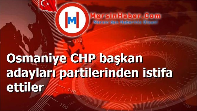 Osmaniye CHP başkan adayları partilerinden istifa ettiler