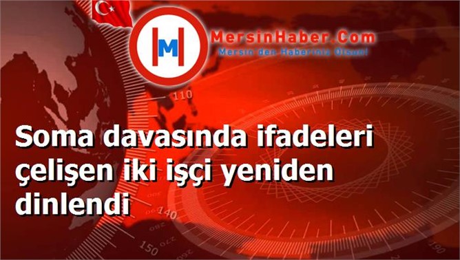 Soma davasında ifadeleri çelişen iki işçi yeniden dinlendi