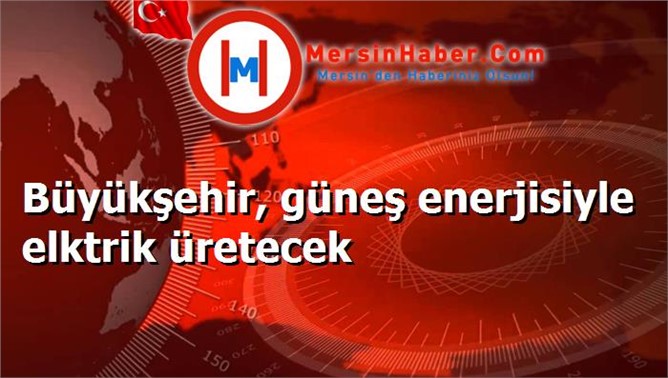 Büyükşehir, güneş enerjisiyle elktrik üretecek