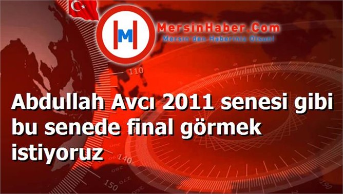 Abdullah Avcı 2011 senesi gibi bu senede final görmek istiyoruz