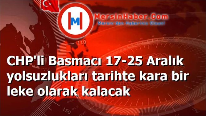 CHP'li Basmacı 17-25 Aralık yolsuzlukları tarihte kara bir leke olarak kalacak