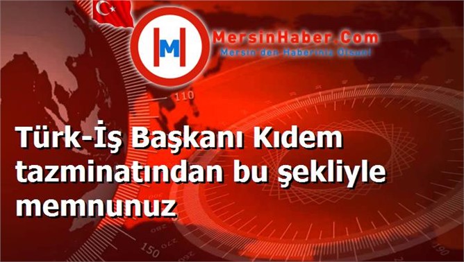 Türk-İş Başkanı Kıdem tazminatından bu şekliyle memnunuz