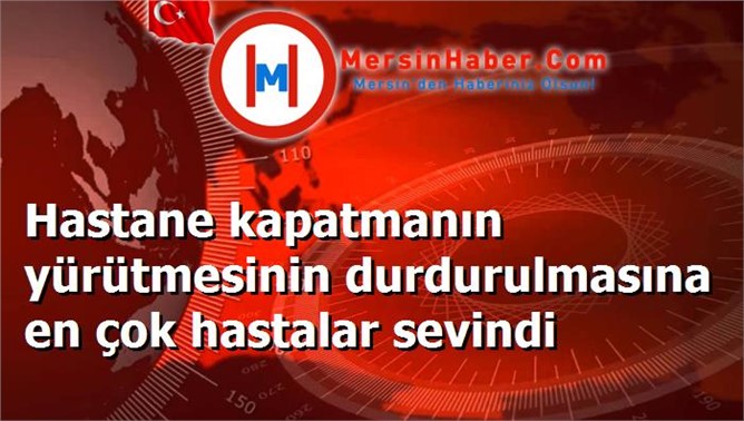 Hastane kapatmanın yürütmesinin durdurulmasına en çok hastalar sevindi