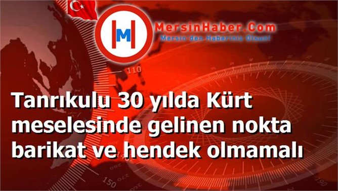 Tanrıkulu 30 yılda Kürt meselesinde gelinen nokta barikat ve hendek olmamalı