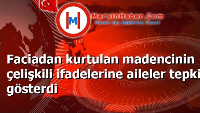 Faciadan kurtulan madencinin çelişkili ifadelerine aileler tepki gösterdi