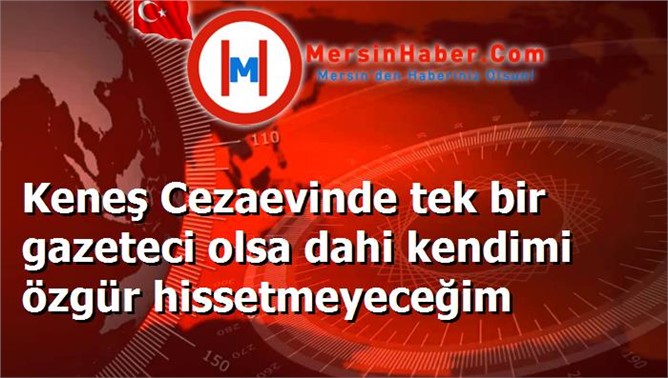 Keneş Cezaevinde tek bir gazeteci olsa dahi kendimi özgür hissetmeyeceğim