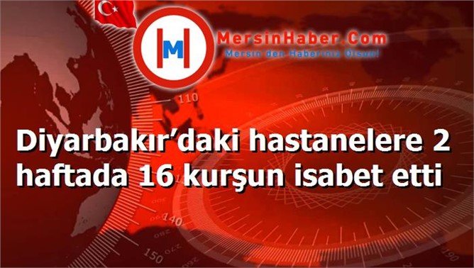 Diyarbakır’daki hastanelere 2 haftada 16 kurşun isabet etti