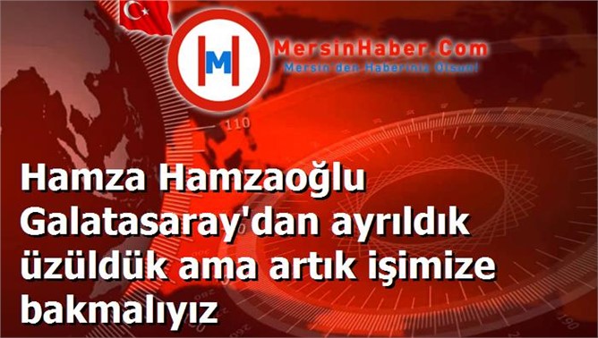 Hamza Hamzaoğlu Galatasaray'dan ayrıldık üzüldük ama artık işimize bakmalıyız