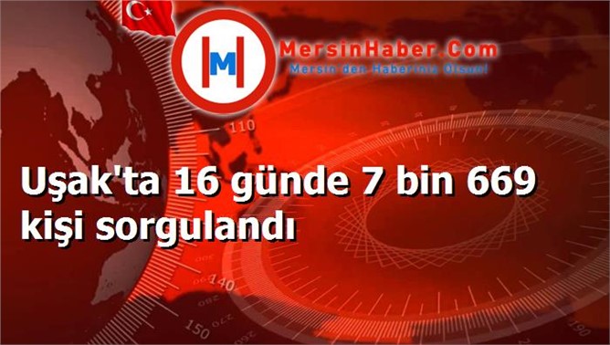 Uşak'ta 16 günde 7 bin 669 kişi sorgulandı