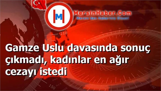 Gamze Uslu davasında sonuç çıkmadı, kadınlar en ağır cezayı istedi