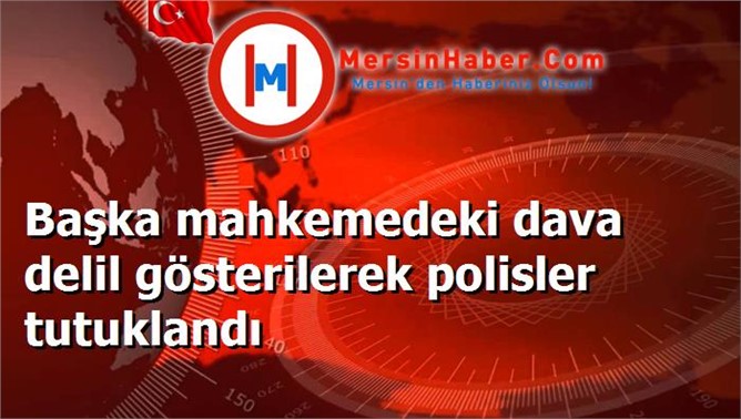 Başka mahkemedeki dava delil gösterilerek polisler tutuklandı