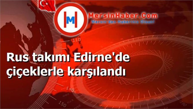 Rus takımı Edirne'de çiçeklerle karşılandı