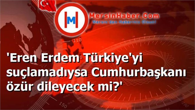 'Eren Erdem Türkiye'yi suçlamadıysa Cumhurbaşkanı özür dileyecek mi?'