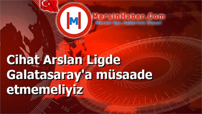 Cihat Arslan Ligde Galatasaray'a müsaade etmemeliyiz