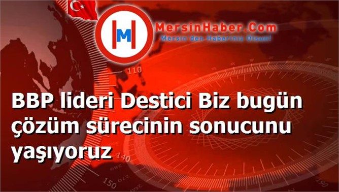 BBP lideri Destici Biz bugün çözüm sürecinin sonucunu yaşıyoruz