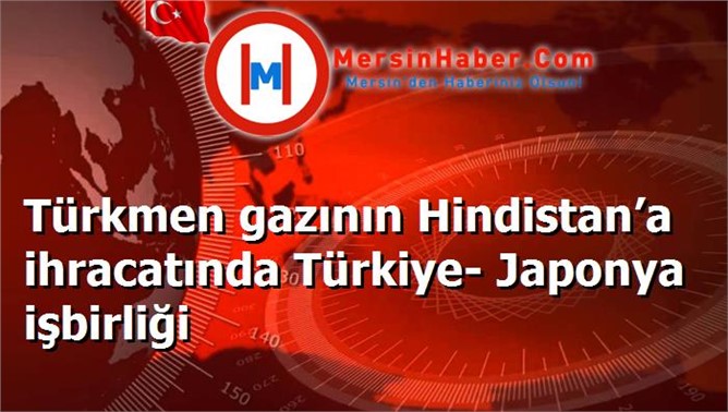 Türkmen gazının Hindistan’a ihracatında Türkiye- Japonya işbirliği