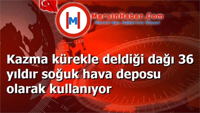 Kazma kürekle deldiği dağı 36 yıldır soğuk hava deposu olarak kullanıyor