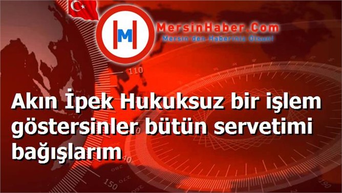 Akın İpek Hukuksuz bir işlem göstersinler bütün servetimi bağışlarım