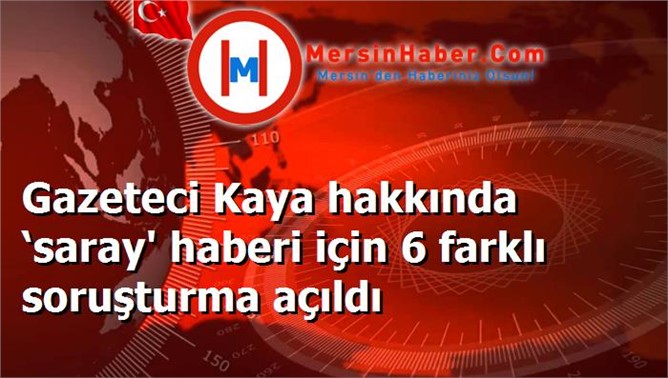 Gazeteci Kaya hakkında ‘saray' haberi için 6 farklı soruşturma açıldı