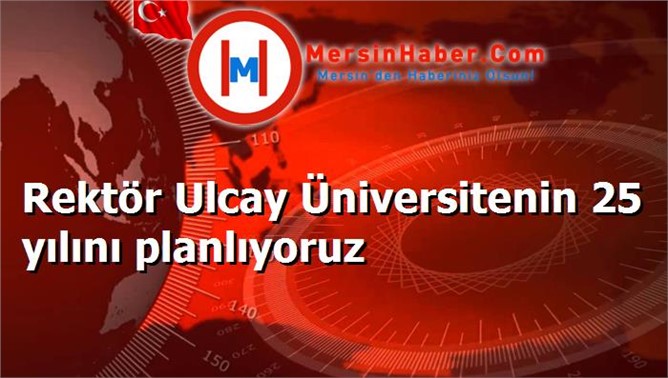 Rektör Ulcay Üniversitenin 25 yılını planlıyoruz