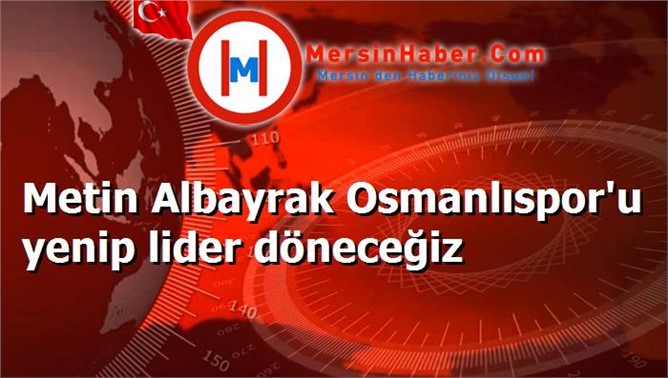 Metin Albayrak Osmanlıspor'u yenip lider döneceğiz