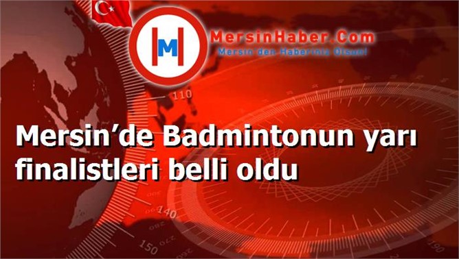 Mersin’de Badmintonun yarı finalistleri belli oldu