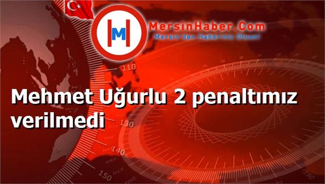 Mehmet Uğurlu 2 penaltımız verilmedi