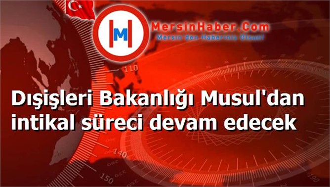 Dışişleri Bakanlığı Musul'dan intikal süreci devam edecek