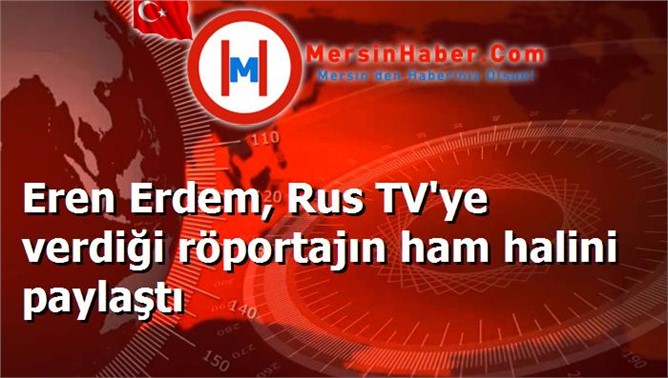 Eren Erdem, Rus TV'ye verdiği röportajın ham halini paylaştı‏