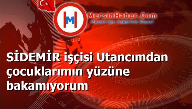 SİDEMİR işçisi Utancımdan çocuklarımın yüzüne bakamıyorum