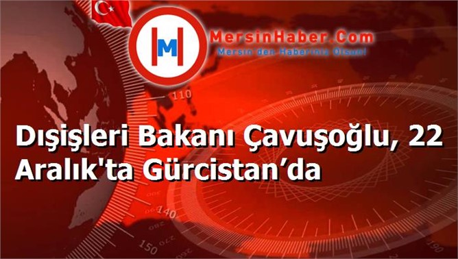 Dışişleri Bakanı Çavuşoğlu, 22 Aralık'ta Gürcistan’da