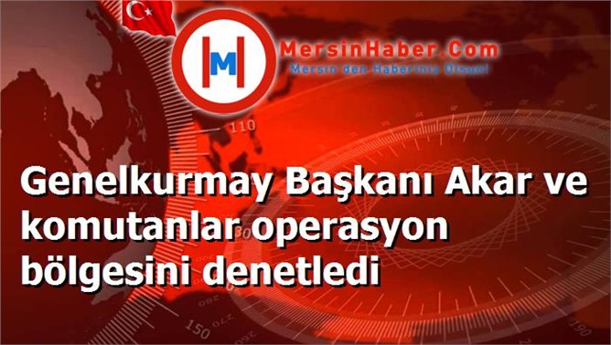 Genelkurmay Başkanı Akar ve komutanlar operasyon bölgesini denetledi