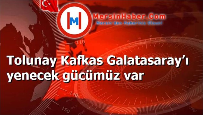 Tolunay Kafkas Galatasaray’ı yenecek gücümüz var