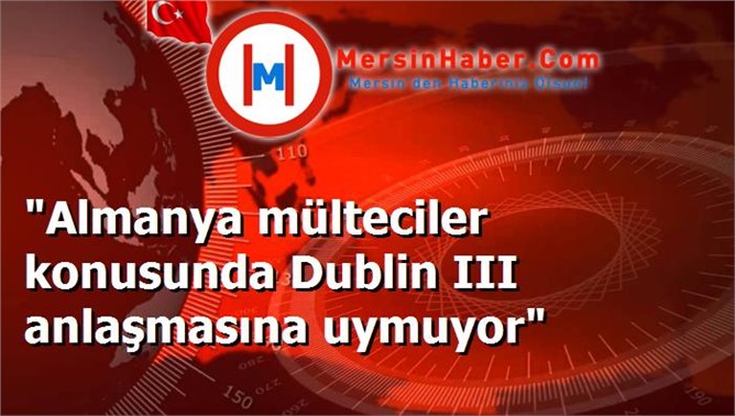 "Almanya mülteciler konusunda Dublin III anlaşmasına uymuyor"