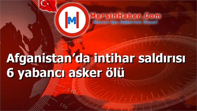 Afganistan’da intihar saldırısı 6 yabancı asker ölü