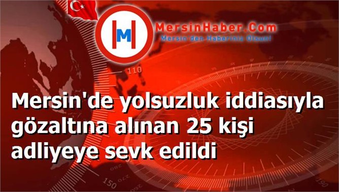 Mersin'de yolsuzluk iddiasıyla gözaltına alınan 25 kişi adliyeye sevk edildi