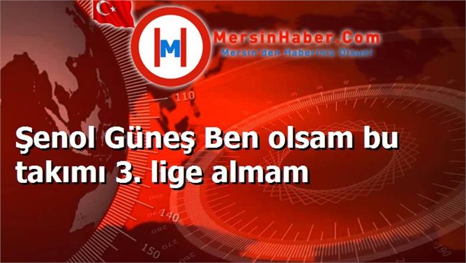 Şenol Güneş Ben olsam bu takımı 3. lige almam