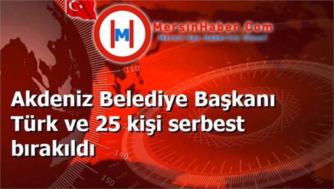 Akdeniz Belediye Başkanı Türk ve 25 kişi serbest bırakıldı