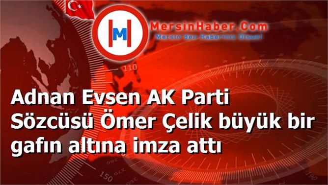 Adnan Evsen AK Parti Sözcüsü Ömer Çelik büyük bir gafın altına imza attı