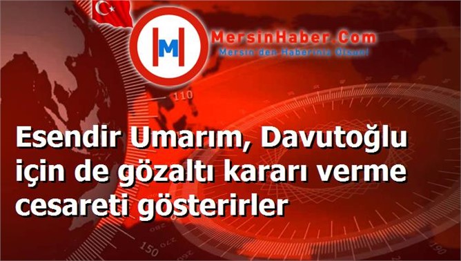 Esendir Umarım, Davutoğlu için de gözaltı kararı verme cesareti gösterirler