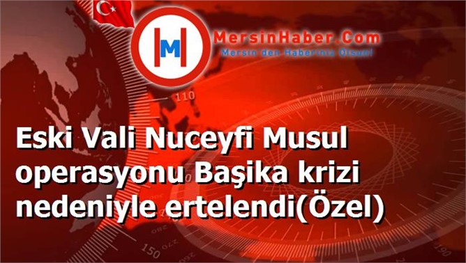 Eski Vali Nuceyfi Musul operasyonu Başika krizi nedeniyle ertelendi(Özel)