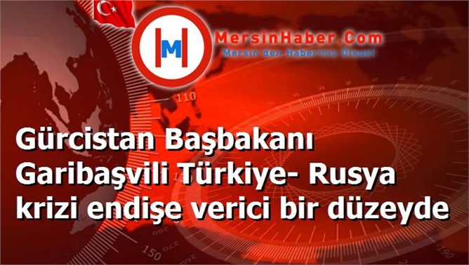 Gürcistan Başbakanı Garibaşvili Türkiye- Rusya krizi endişe verici bir düzeyde