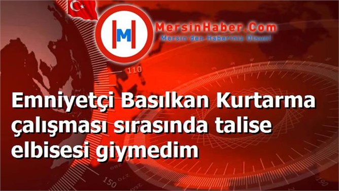 Emniyetçi Basılkan Kurtarma çalışması sırasında talise elbisesi giymedim