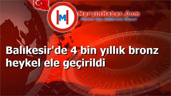 Balıkesir'de 4 bin yıllık bronz heykel ele geçirildi