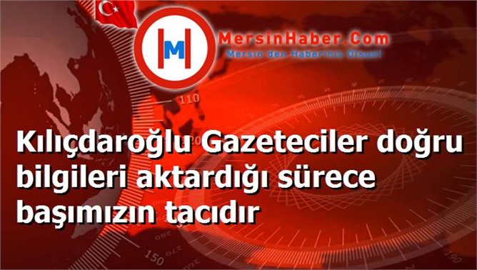 Kılıçdaroğlu Gazeteciler doğru bilgileri aktardığı sürece başımızın tacıdır