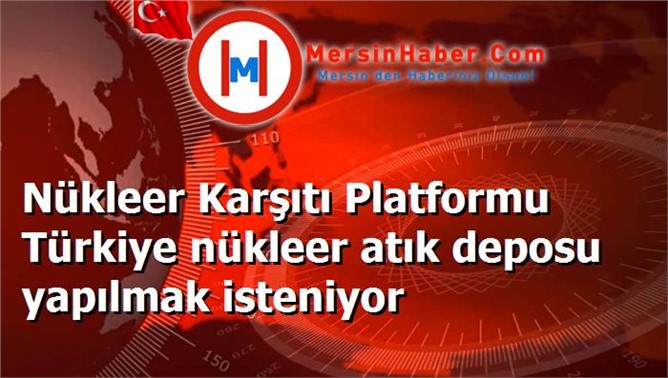 Nükleer Karşıtı Platformu Türkiye nükleer atık deposu yapılmak isteniyor