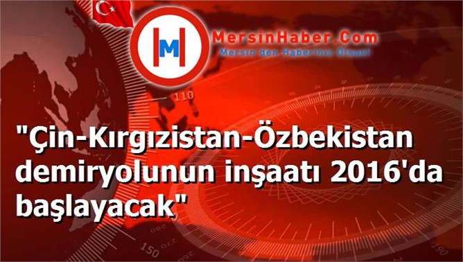 "Çin-Kırgızistan-Özbekistan demiryolunun inşaatı 2016'da başlayacak"