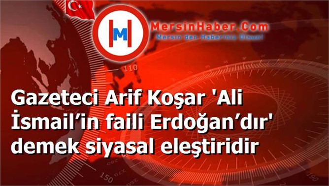 Gazeteci Arif Koşar 'Ali İsmail’in faili Erdoğan’dır' demek siyasal eleştiridir