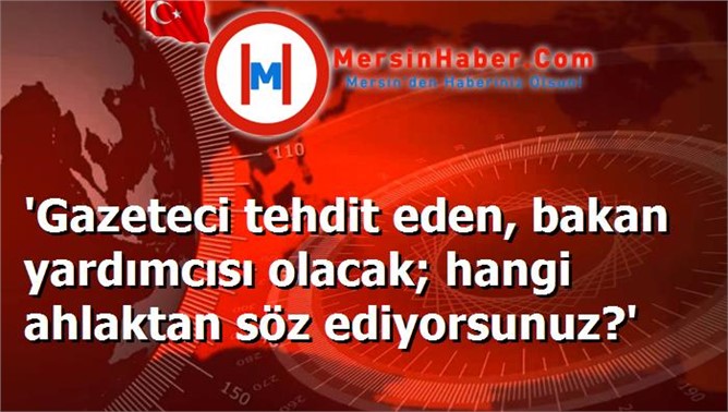 'Gazeteci tehdit eden, bakan yardımcısı olacak; hangi ahlaktan söz ediyorsunuz?'