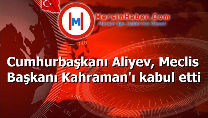 Cumhurbaşkanı Aliyev, Meclis Başkanı Kahraman'ı kabul etti